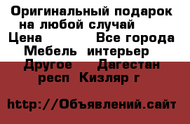 Оригинальный подарок на любой случай!!!! › Цена ­ 2 500 - Все города Мебель, интерьер » Другое   . Дагестан респ.,Кизляр г.